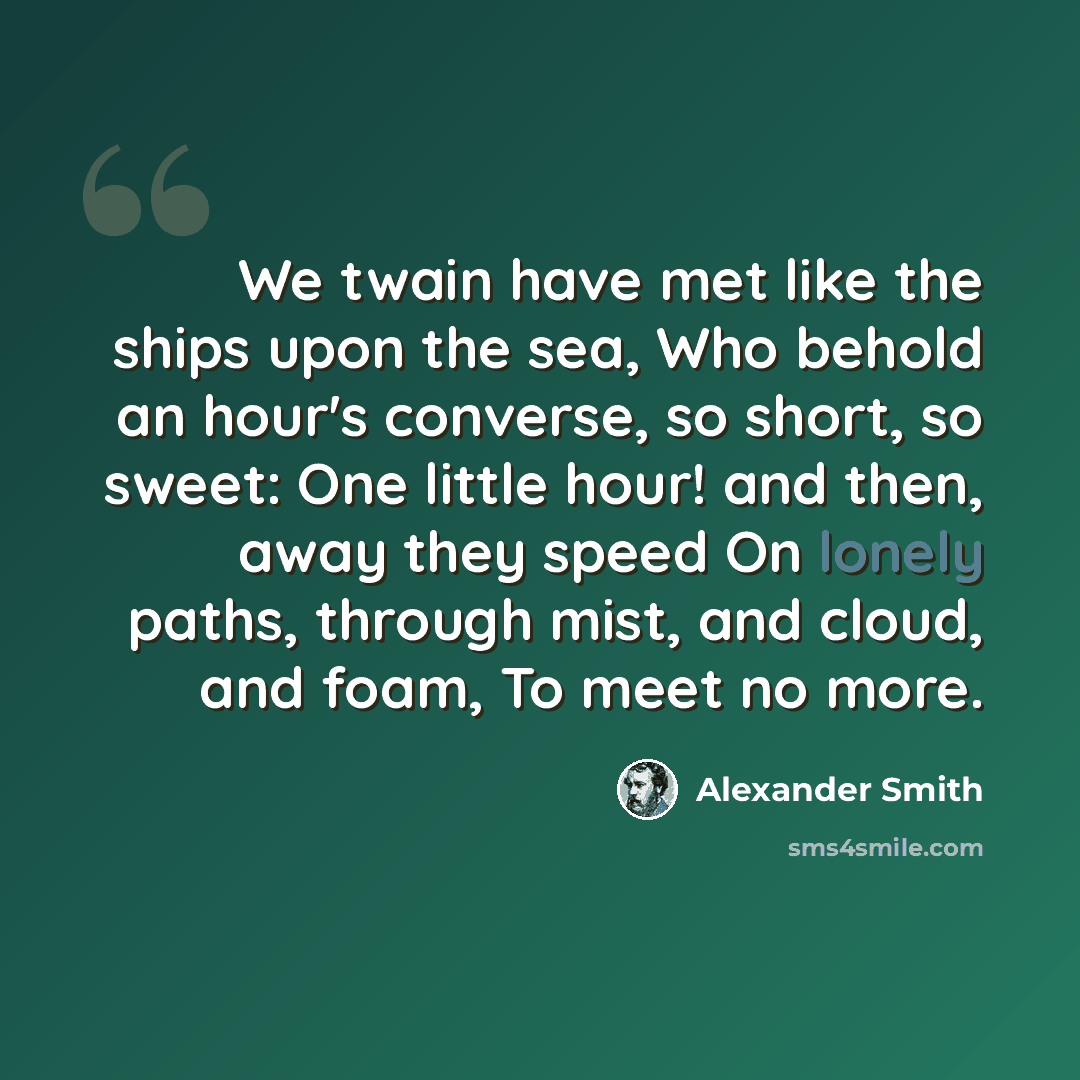 “We twain have met like the ships upon the sea, Who behold an hour's converse, so short, so sweet: One little hour! and then, away they speed On lonely paths, through mist, and cloud, and foam, To meet no more.” quote by Alexander Smith