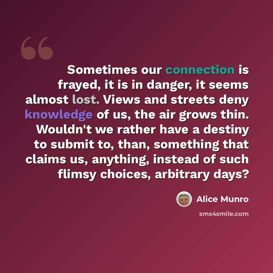 “Sometimes our connection is frayed, it is in danger, it seems almost lost. Views and streets deny knowledge of us, the air grows thin. Wouldn't we rather have a destiny to submit to, than, something that claims us, anything, instead of such flimsy choices, arbitrary days?” quote by Alice Munro