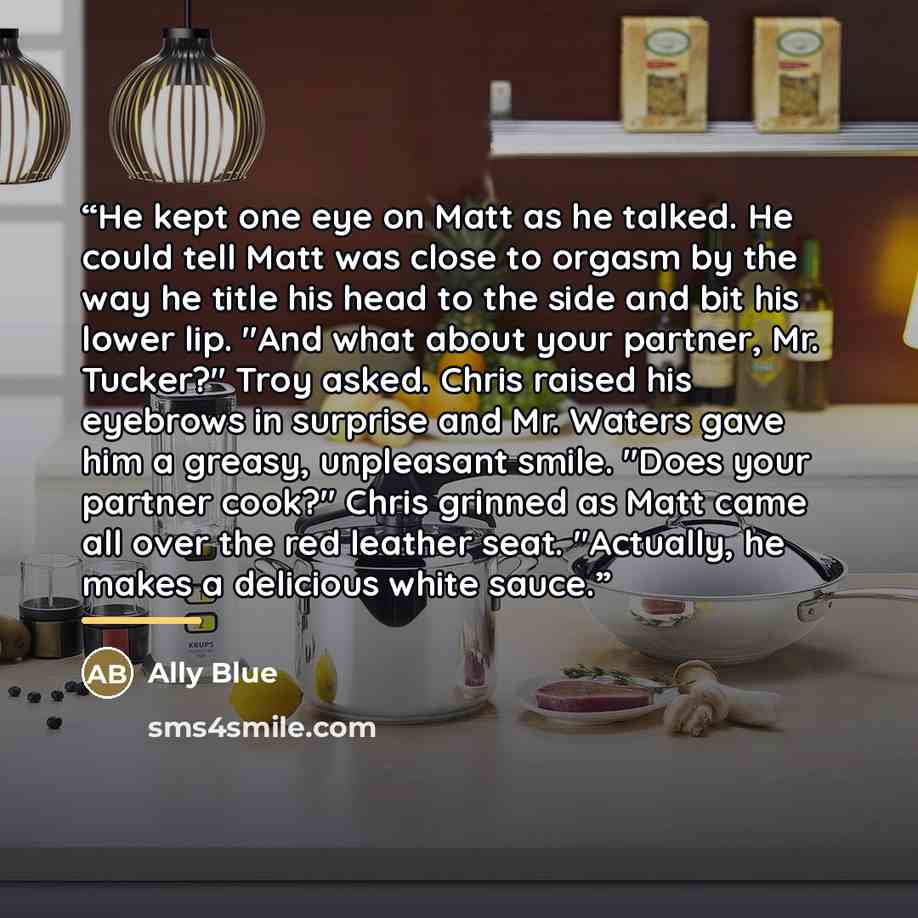 “He kept one eye on Matt as he talked. He could tell Matt was close to orgasm by the way he title his head to the side and bit his lower lip. "And what about your partner, Mr. Tucker?" Troy asked. Chris raised his eyebrows in surprise and Mr. Waters gave him a greasy, unpleasant smile. "Does your…” quote by Ally Blue