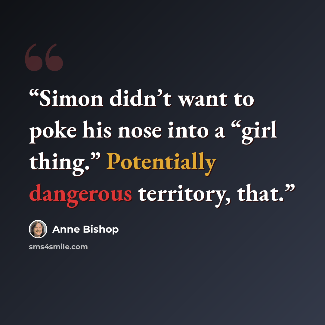 “Simon didn’t want to poke his nose into a “girl thing.” Potentially dangerous territory, that.” quote by Anne Bishop
