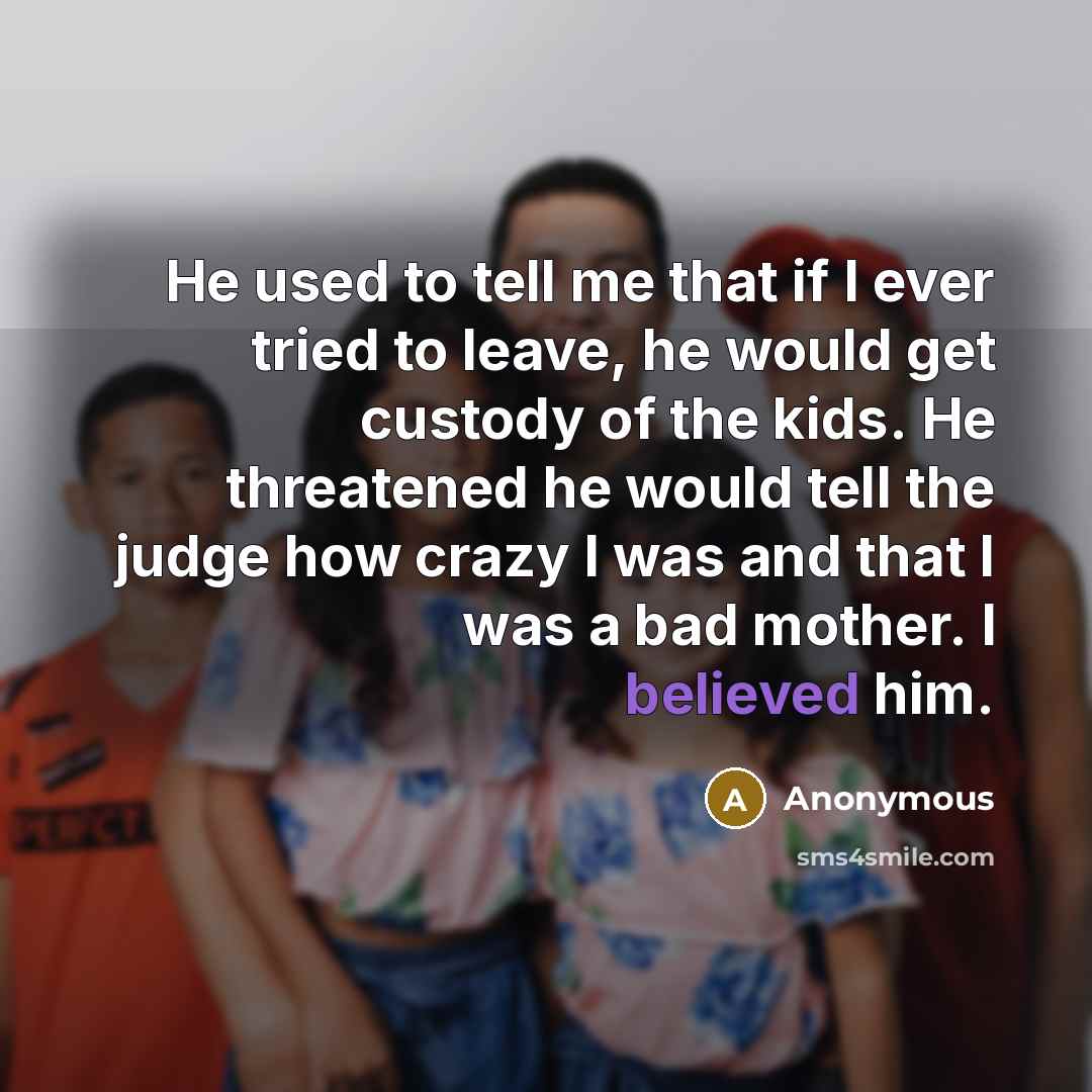 “He used to tell me that if I ever tried to leave, he would get custody of the kids. He threatened he would tell the judge how crazy I was and that I was a bad mother. I believed him.” quote by Anonymous