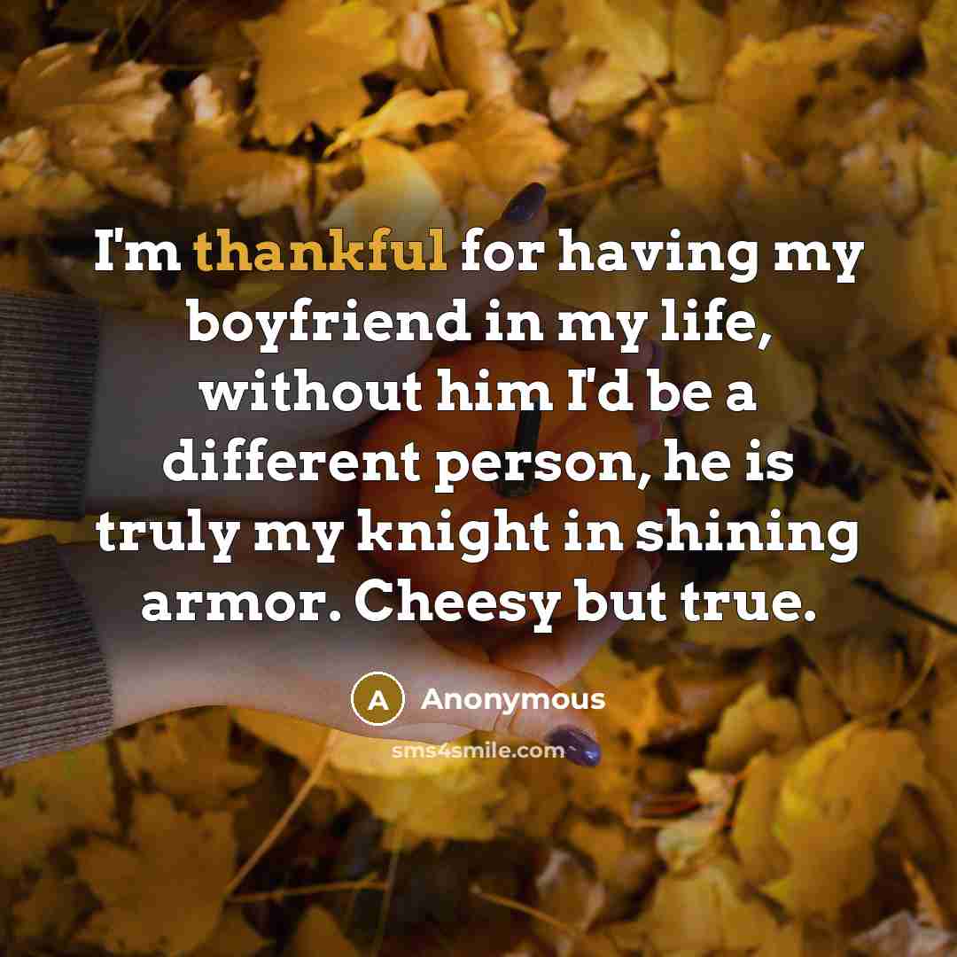 “I'm thankful for having my boyfriend in my life, without him I'd be a different person, he is truly my knight in shining armor. Cheesy but true.” quote by Anonymous