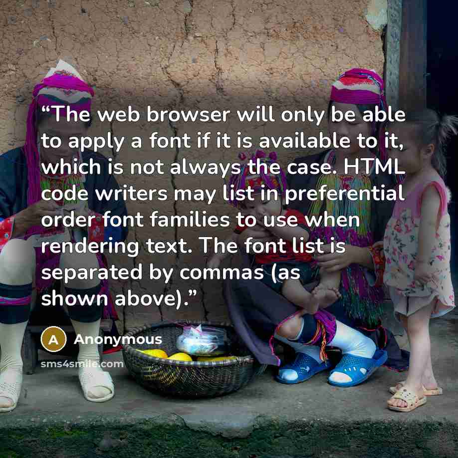 “The web browser will only be able to apply a font if it is available to it, which is not always the case. HTML code writers may list in preferential order font families to use when rendering text. The font list is separated by commas (as shown above).” quote by Anonymous