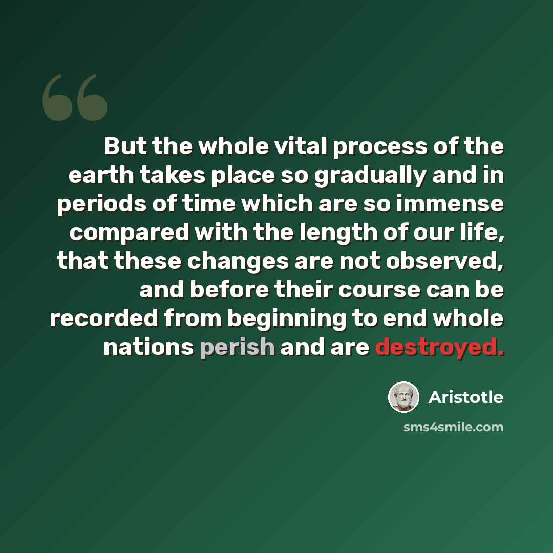 “But the whole vital process of the earth takes place so gradually and in periods of time which are so immense compared with the length of our life, that these changes are not observed, and before their course can be recorded from beginning to end whole nations perish and are destroyed.” quote by Aristotle