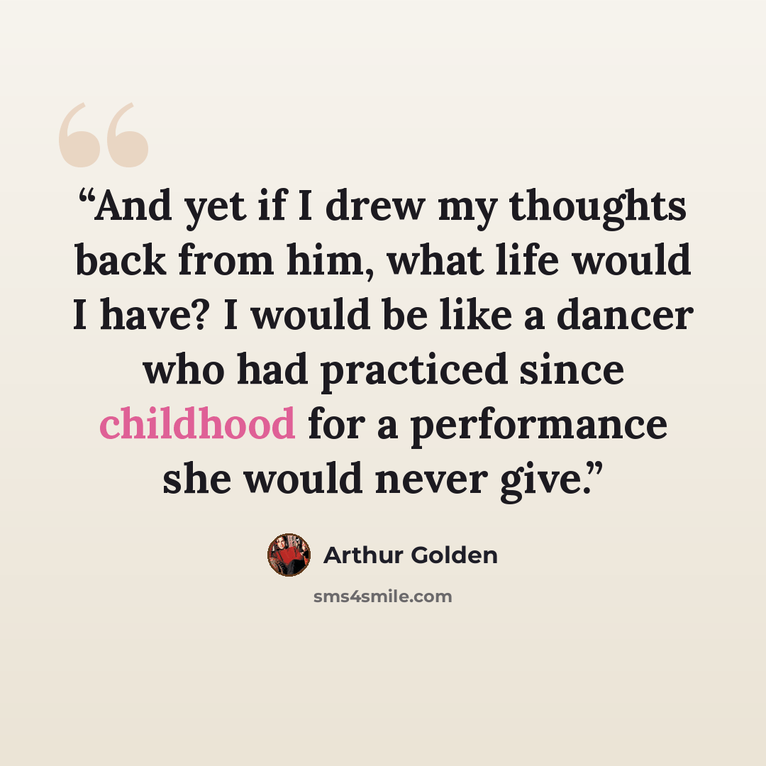 “And yet if I drew my thoughts back from him, what life would I have? I would be like a dancer who had practiced since childhood for a performance she would never give.” quote by Arthur Golden