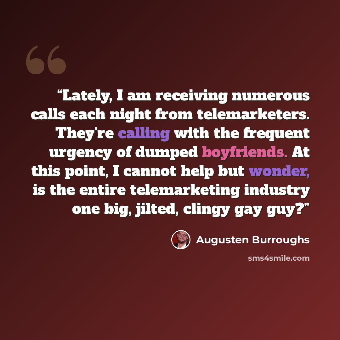 “Lately, I am receiving numerous calls each night from telemarketers. They're calling with the frequent urgency of dumped boyfriends. At this point, I cannot help but wonder, is the entire telemarketing industry one big, jilted, clingy gay guy?” quote by Augusten Burroughs