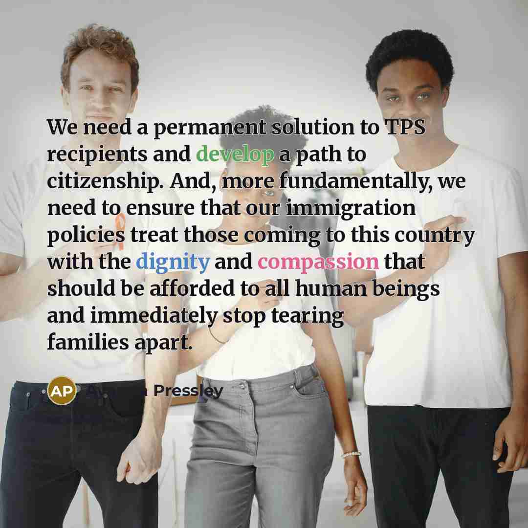 “We need a permanent solution to TPS recipients and develop a path to citizenship. And, more fundamentally, we need to ensure that our immigration policies treat those coming to this country with the dignity and compassion that should be afforded to all human beings and immediately stop tearing…” quote by Ayanna Pressley