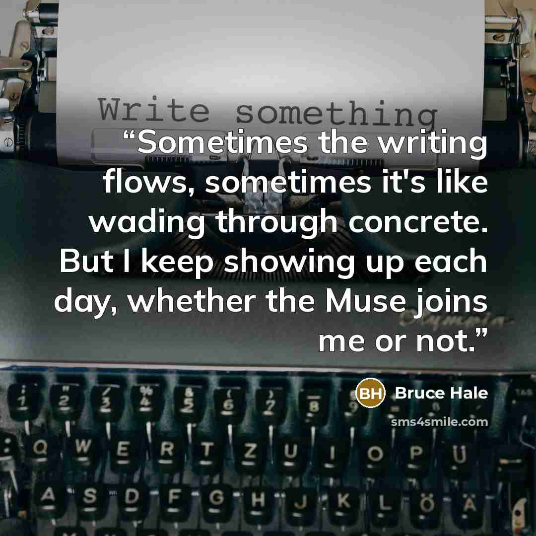 “Sometimes the writing flows, sometimes it's like wading through concrete. But I keep showing up each day, whether the Muse joins me or not.” quote by Bruce Hale