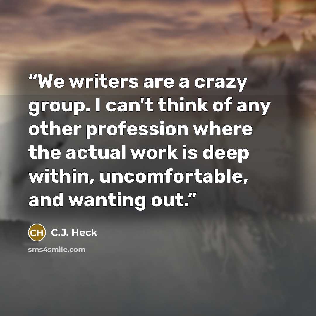 “We writers are a crazy group. I can't think of any other profession where the actual work is deep within, uncomfortable, and wanting out.” quote by C.J. Heck
