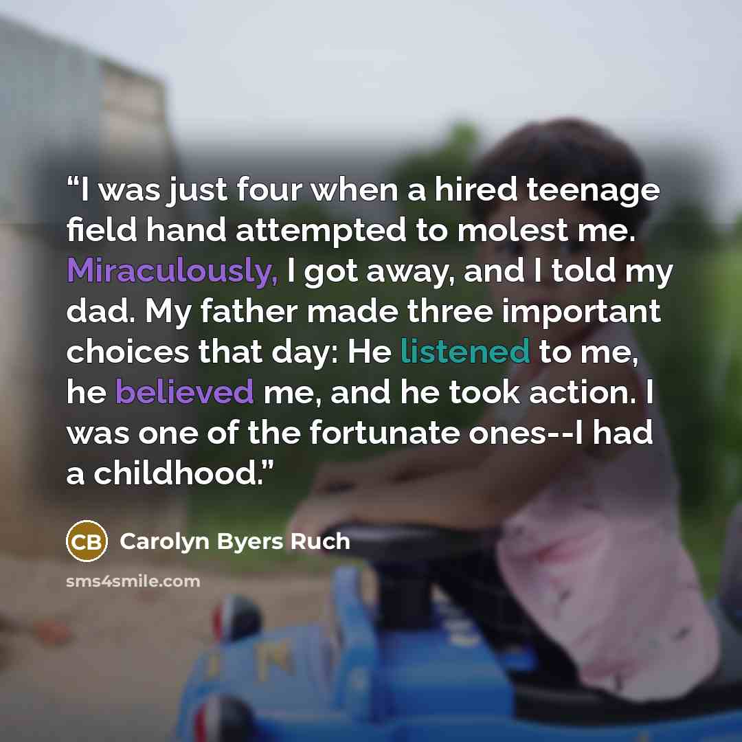 “I was just four when a hired teenage field hand attempted to molest me. Miraculously, I got away, and I told my dad. My father made three important choices that day: He listened to me, he believed me, and he took action. I was one of the fortunate ones--I had a childhood.” quote by Carolyn Byers Ruch