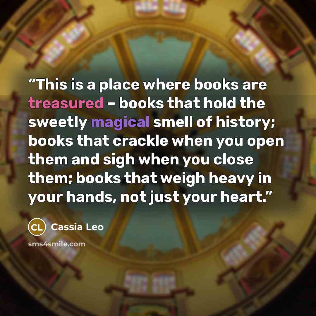 “This is a place where books are treasured – books that hold the sweetly magical smell of history; books that crackle when you open them and sigh when you close them; books that weigh heavy in your hands, not just your heart.” quote by Cassia Leo
