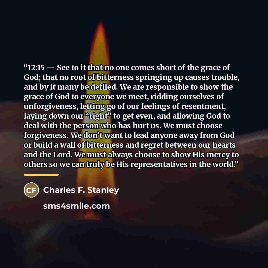 “12:15 — See to it that no one comes short of the grace of God; that no root of bitterness springing up causes trouble, and by it many be defiled. We are responsible to show the grace of God to everyone we meet, ridding ourselves of unforgiveness, letting go of our feelings of resentment, laying…” quote by Charles F. Stanley