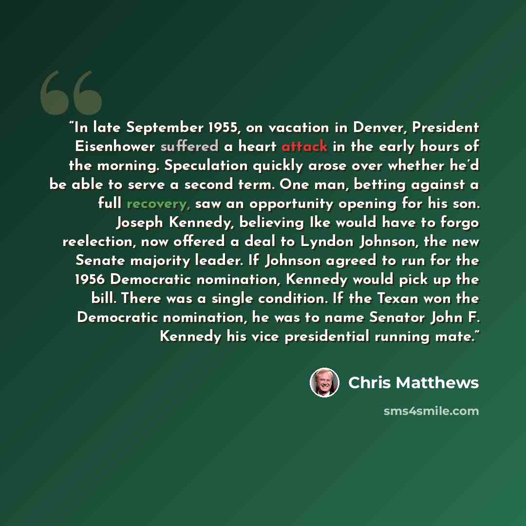 “In late September 1955, on vacation in Denver, President Eisenhower suffered a heart attack in the early hours of the morning. Speculation quickly arose over whether he’d be able to serve a second term. One man, betting against a full recovery, saw an opportunity opening for his son. Joseph…” quote by Chris Matthews