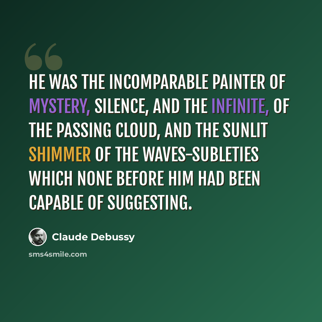 “He was the incomparable painter of mystery, silence, and the infinite, of the passing cloud, and the sunlit shimmer of the waves-subleties which none before him had been capable of suggesting.” quote by Claude Debussy