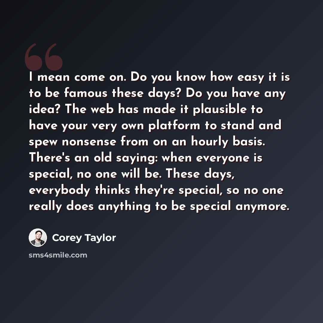 “I mean come on. Do you know how easy it is to be famous these days? Do you have any idea? The web has made it plausible to have your very own platform to stand and spew nonsense from on an hourly basis. There's an old saying: when everyone is special, no one will be. These days, everybody thinks…” quote by Corey Taylor