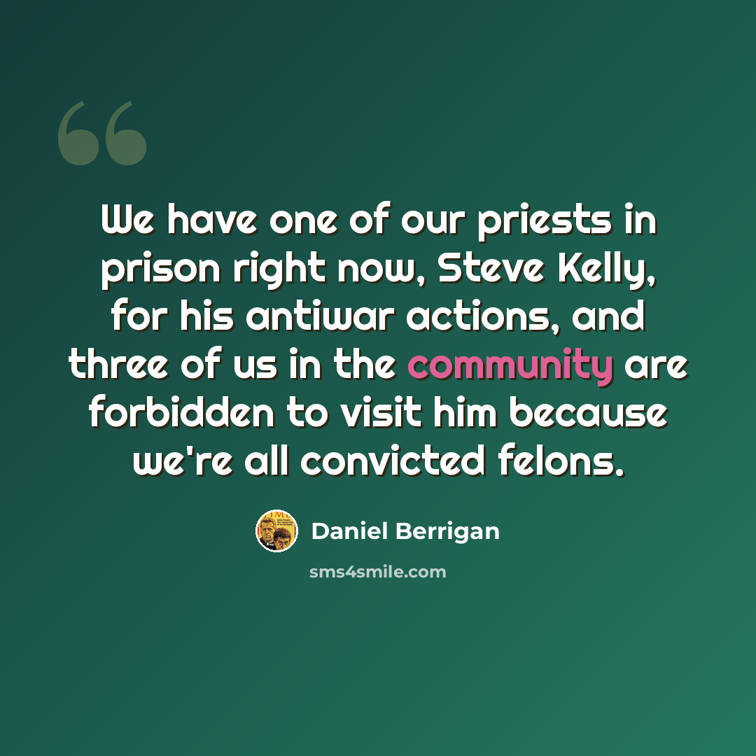 “We have one of our priests in prison right now, Steve Kelly, for his antiwar actions, and three of us in the community are forbidden to visit him because we're all convicted felons.” quote by Daniel Berrigan