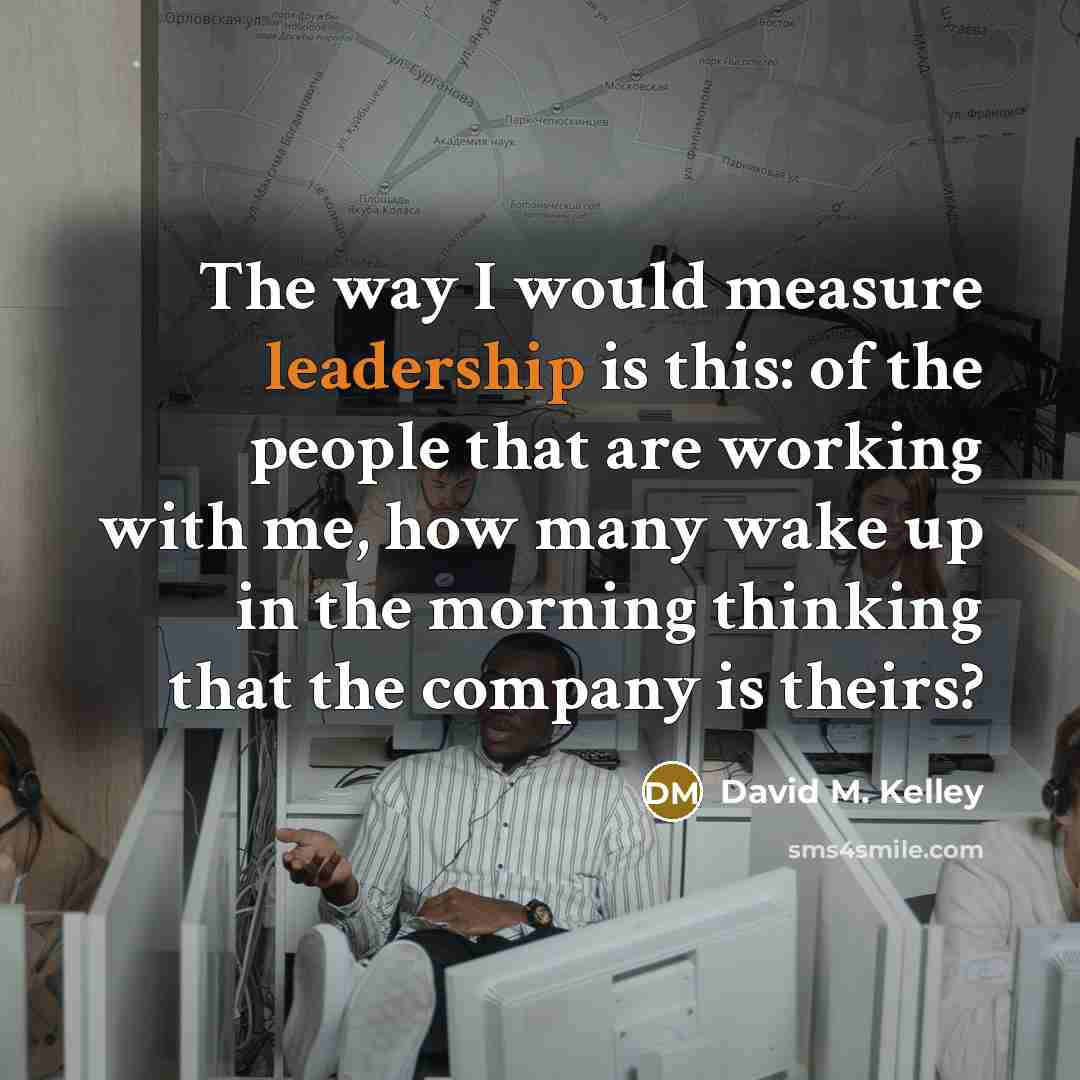“The way I would measure leadership is this: of the people that are working with me, how many wake up in the morning thinking that the company is theirs?” quote by David M. Kelley