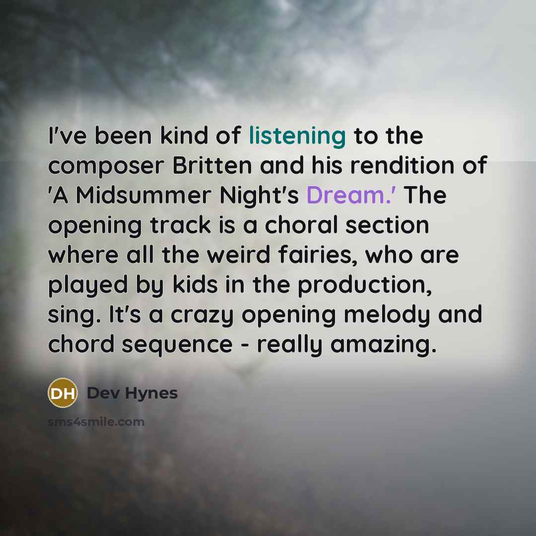 “I've been kind of listening to the composer Britten and his rendition of 'A Midsummer Night's Dream.' The opening track is a choral section where all the weird fairies, who are played by kids in the production, sing. It's a crazy opening melody and chord sequence - really amazing.” quote by Dev Hynes