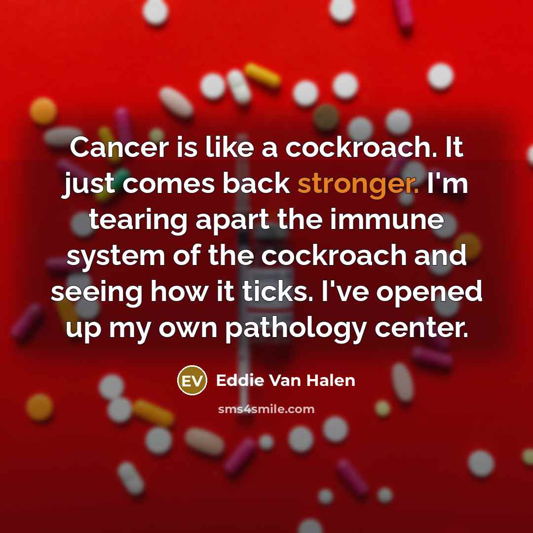 “Cancer is like a cockroach. It just comes back stronger. I'm tearing apart the immune system of the cockroach and seeing how it ticks. I've opened up my own pathology center.” quote by Eddie Van Halen