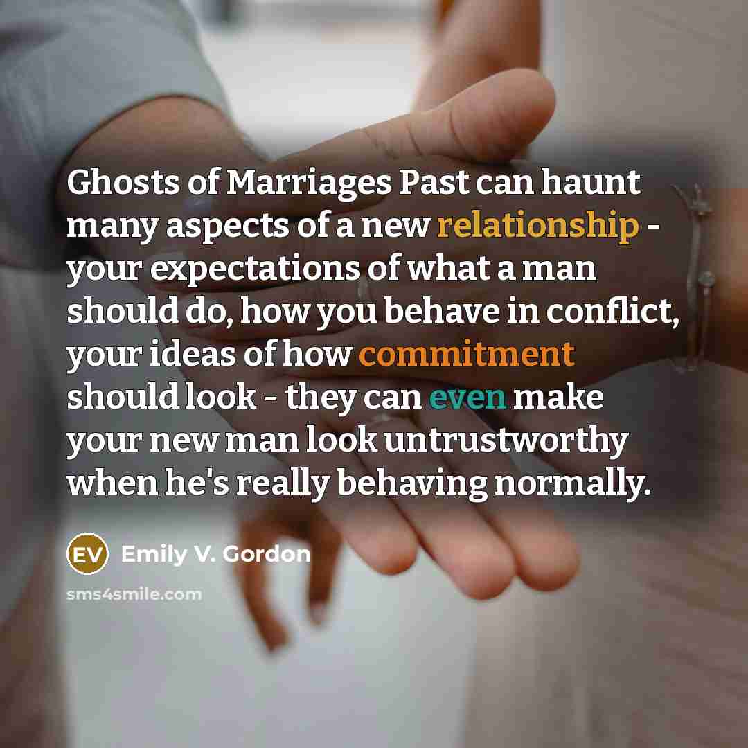 “Ghosts of Marriages Past can haunt many aspects of a new relationship - your expectations of what a man should do, how you behave in conflict, your ideas of how commitment should look - they can even make your new man look untrustworthy when he's really behaving normally.” quote by Emily V. Gordon
