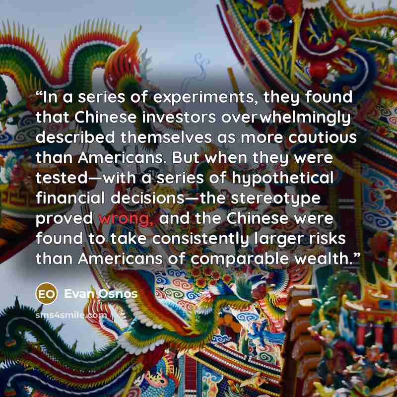 “In a series of experiments, they found that Chinese investors overwhelmingly described themselves as more cautious than Americans. But when they were tested—with a series of hypothetical financial decisions—the stereotype proved wrong, and the Chinese were found to take consistently larger risks…” quote by Evan Osnos