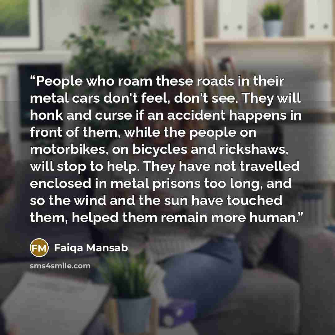 “People who roam these roads in their metal cars don't feel, don't see. They will honk and curse if an accident happens in front of them, while the people on motorbikes, on bicycles and rickshaws, will stop to help. They have not travelled enclosed in metal prisons too long, and so the wind and the…” quote by Faiqa Mansab