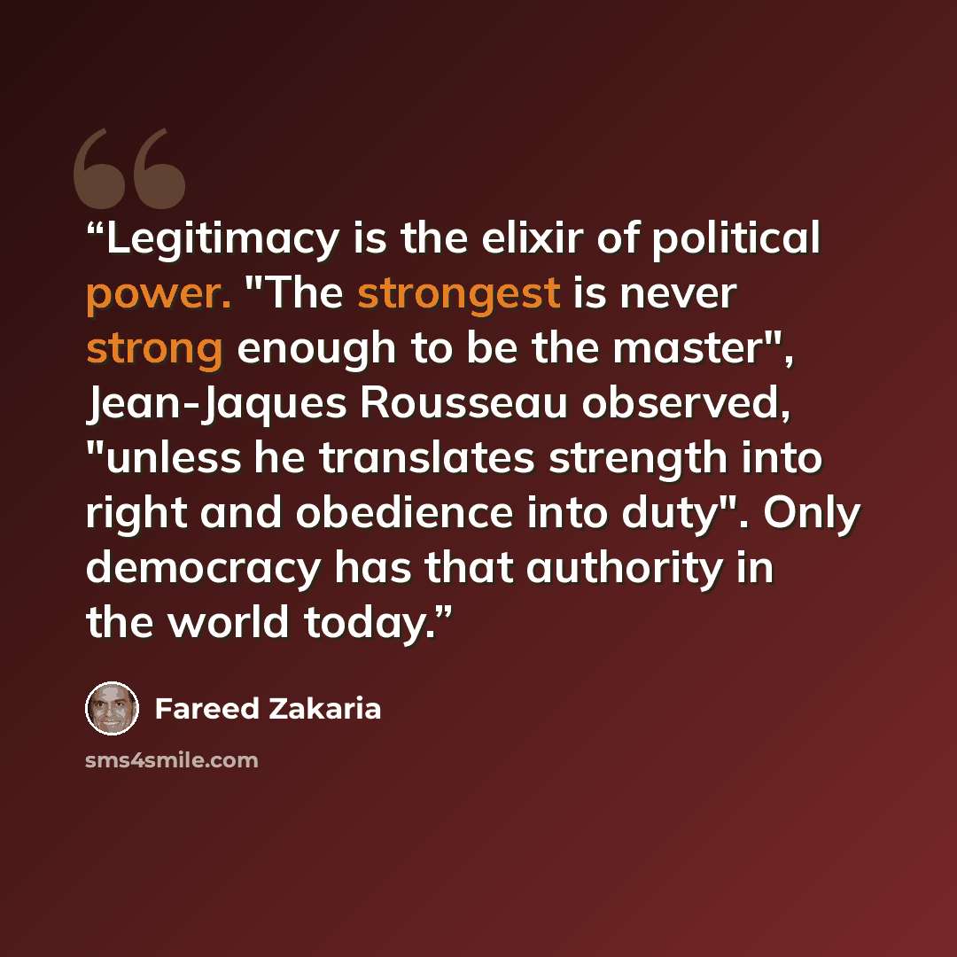 “Legitimacy is the elixir of political power. "The strongest is never strong enough to be the master", Jean-Jaques Rousseau observed, "unless he translates strength into right and obedience into duty". Only democracy has that authority in the world today.” quote by Fareed Zakaria