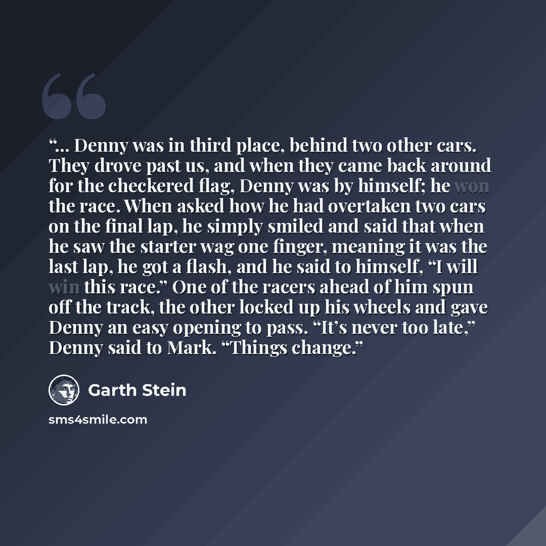 “... Denny was in third place, behind two other cars. They drove past us, and when they came back around for the checkered flag, Denny was by himself; he won the race. When asked how he had overtaken two cars on the final lap, he simply smiled and said that when he saw the starter wag one finger…” quote by Garth Stein