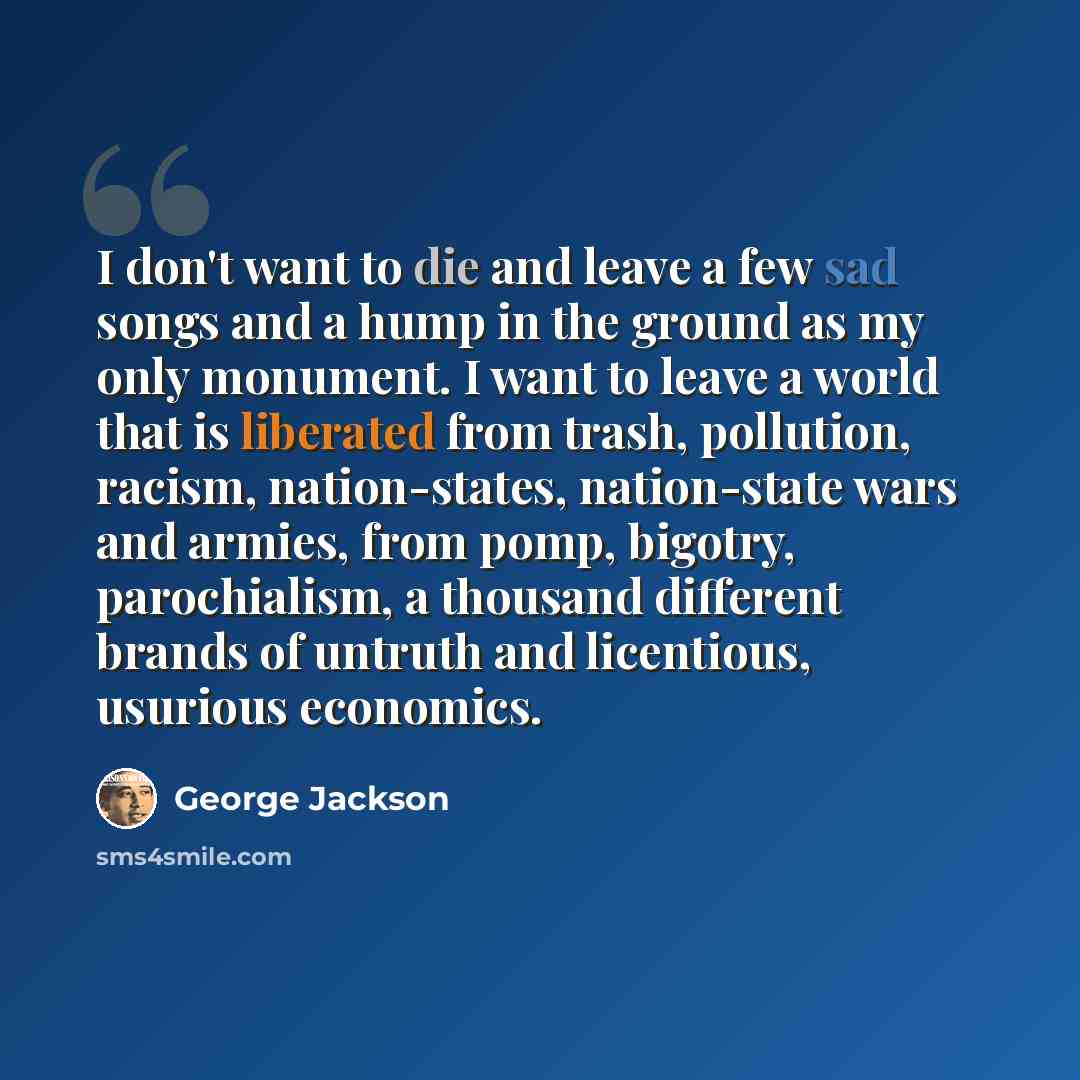 “I don't want to die and leave a few sad songs and a hump in the ground as my only monument. I want to leave a world that is liberated from trash, pollution, racism, nation-states, nation-state wars and armies, from pomp, bigotry, parochialism, a thousand different brands of untruth and licentious…” quote by George Jackson