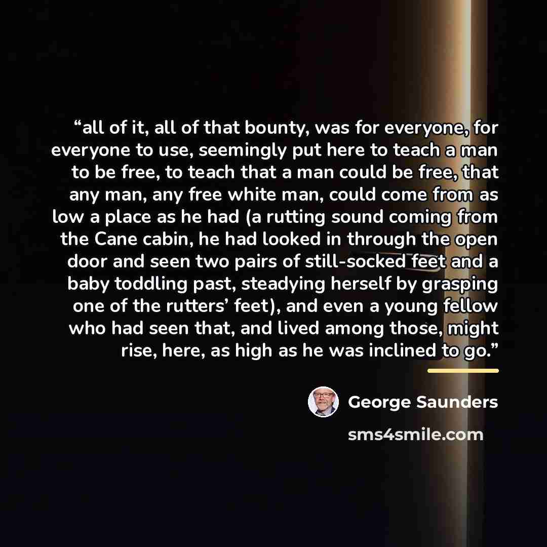 “all of it, all of that bounty, was for everyone, for everyone to use, seemingly put here to teach a man to be free, to teach that a man could be free, that any man, any free white man, could come from as low a place as he had (a rutting sound coming from the Cane cabin, he had looked in through…” quote by George Saunders
