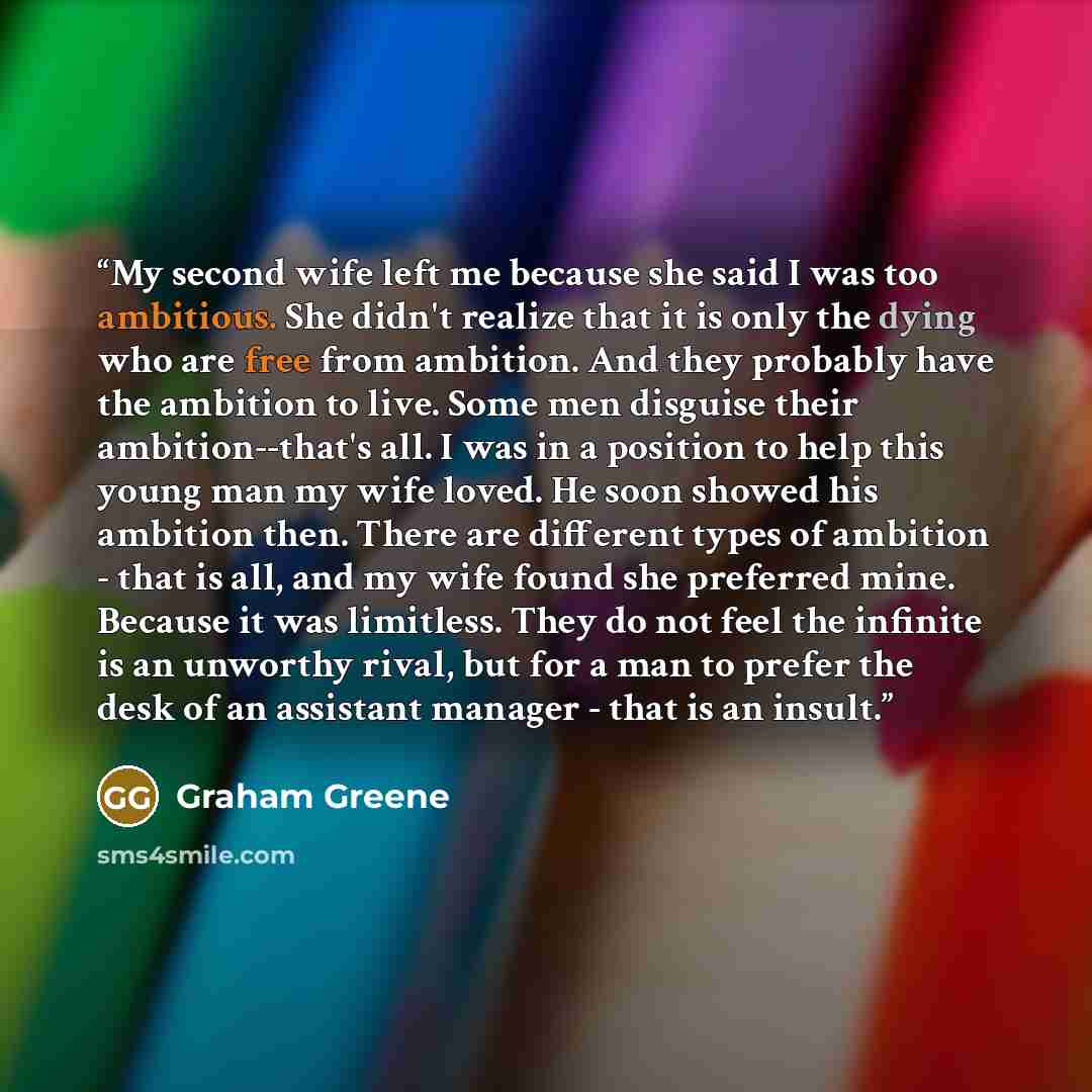 “My second wife left me because she said I was too ambitious. She didn't realize that it is only the dying who are free from ambition. And they probably have the ambition to live. Some men disguise their ambition--that's all. I was in a position to help this young man my wife loved. He soon showed…” quote by Graham Greene