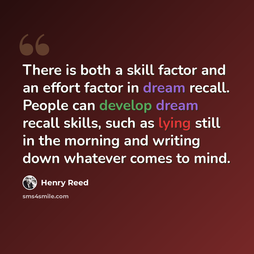 “There is both a skill factor and an effort factor in dream recall. People can develop dream recall skills, such as lying still in the morning and writing down whatever comes to mind.” quote by Henry Reed