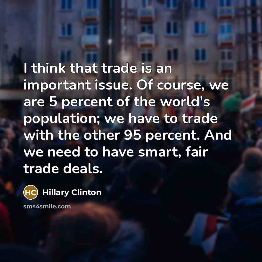 “I think that trade is an important issue. Of course, we are 5 percent of the world's population; we have to trade with the other 95 percent. And we need to have smart, fair trade deals.” quote by Hillary Clinton