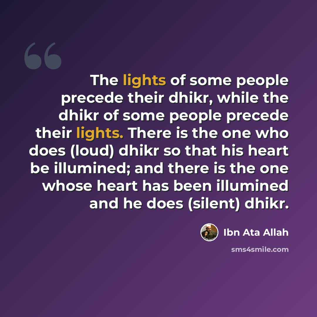“The lights of some people precede their dhikr, while the dhikr of some people precede their lights. There is the one who does (loud) dhikr so that his heart be illumined; and there is the one whose heart has been illumined and he does (silent) dhikr.” quote by Ibn Ata Allah