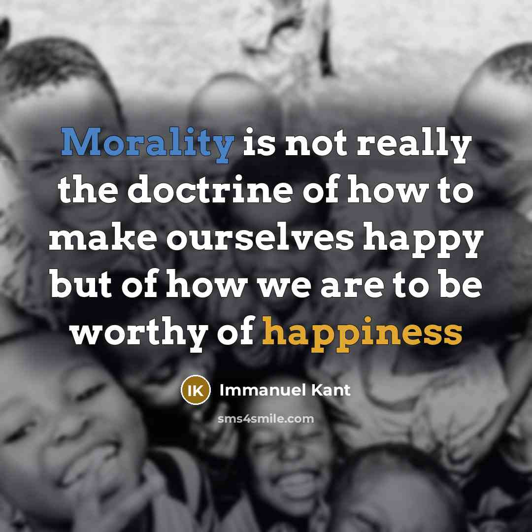 “Morality is not really the doctrine of how to make ourselves happy but of how we are to be worthy of happiness” quote by Immanuel Kant