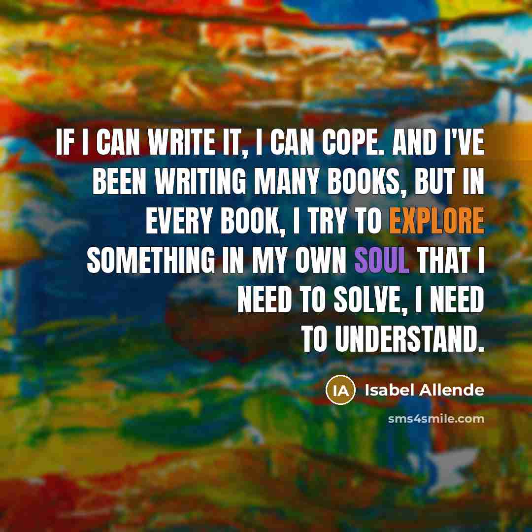 “If I can write it, I can cope. And I've been writing many books, but in every book, I try to explore something in my own soul that I need to solve, I need to understand.” quote by Isabel Allende