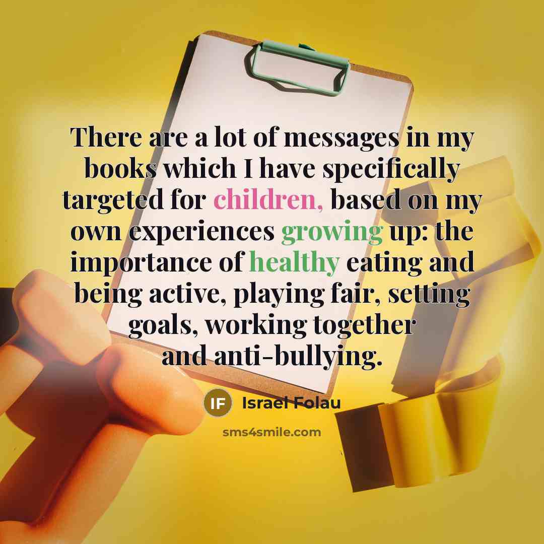 “There are a lot of messages in my books which I have specifically targeted for children, based on my own experiences growing up: the importance of healthy eating and being active, playing fair, setting goals, working together and anti-bullying.” quote by Israel Folau