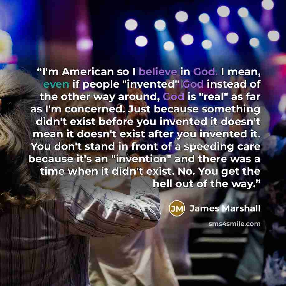 “I'm American so I believe in God. I mean, even if people "invented" God instead of the other way around, God is "real" as far as I'm concerned. Just because something didn't exist before you invented it doesn't mean it doesn't exist after you invented it. You don't stand in front of a speeding…” quote by James Marshall