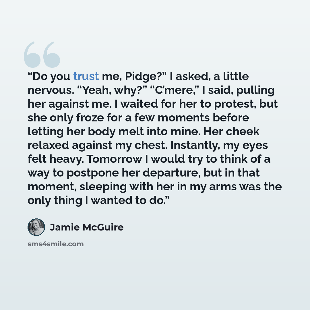 “Do you trust me, Pidge?” I asked, a little nervous. “Yeah, why?” “C’mere,” I said, pulling her against me. I waited for her to protest, but she only froze for a few moments before letting her body melt into mine. Her cheek relaxed against my chest. Instantly, my eyes felt heavy. Tomorrow I would…” quote by Jamie McGuire