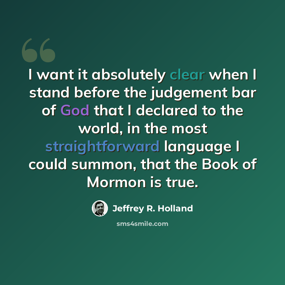 “I want it absolutely clear when I stand before the judgement bar of God that I declared to the world, in the most straightforward language I could summon, that the Book of Mormon is true.” quote by Jeffrey R. Holland