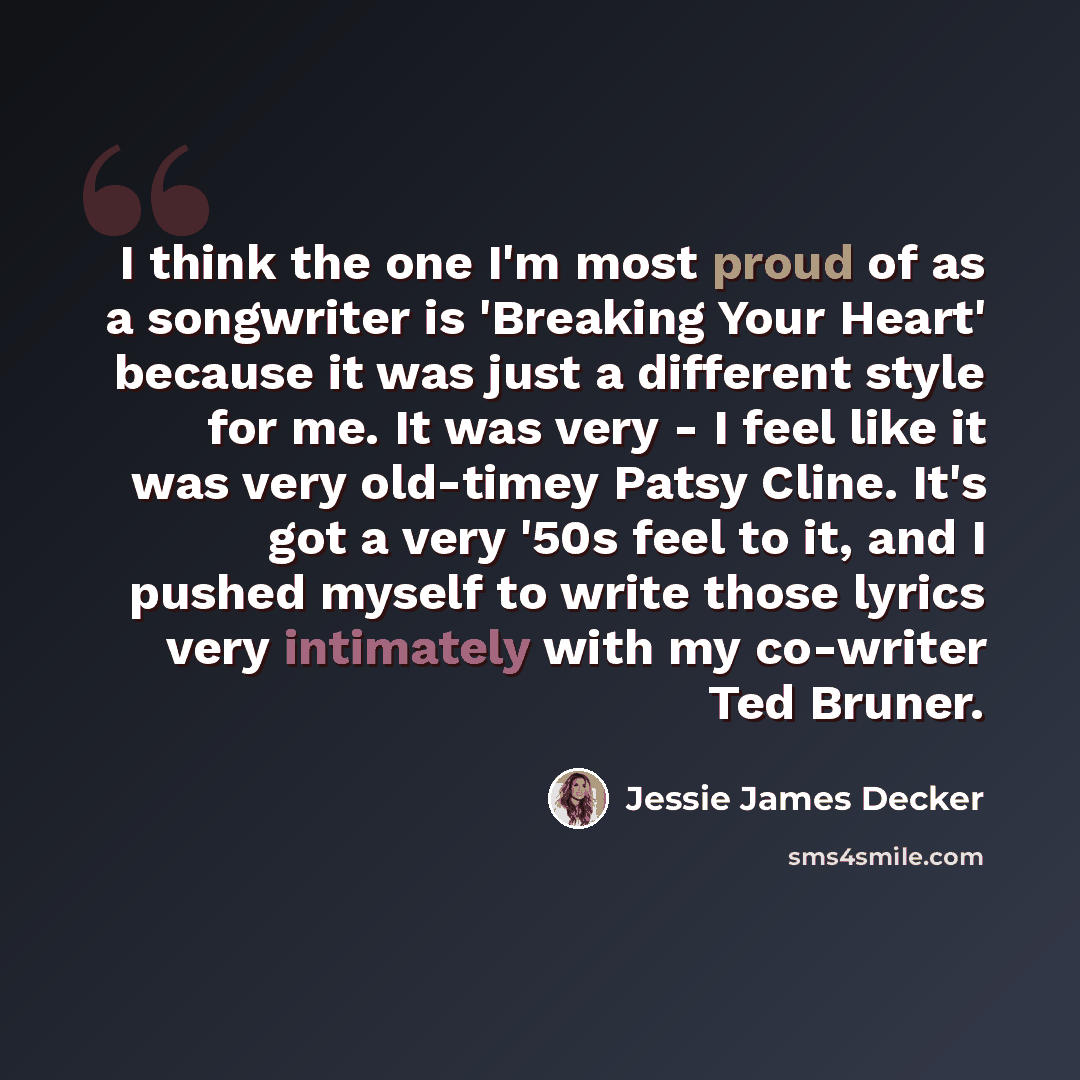 “I think the one I'm most proud of as a songwriter is 'Breaking Your Heart' because it was just a different style for me. It was very - I feel like it was very old-timey Patsy Cline. It's got a very '50s feel to it, and I pushed myself to write those lyrics very intimately with my co-writer Ted…” quote by Jessie James Decker