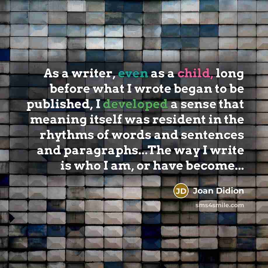 “As a writer, even as a child, long before what I wrote began to be published, I developed a sense that meaning itself was resident in the rhythms of words and sentences and paragraphs...The way I write is who I am, or have become...” quote by Joan Didion