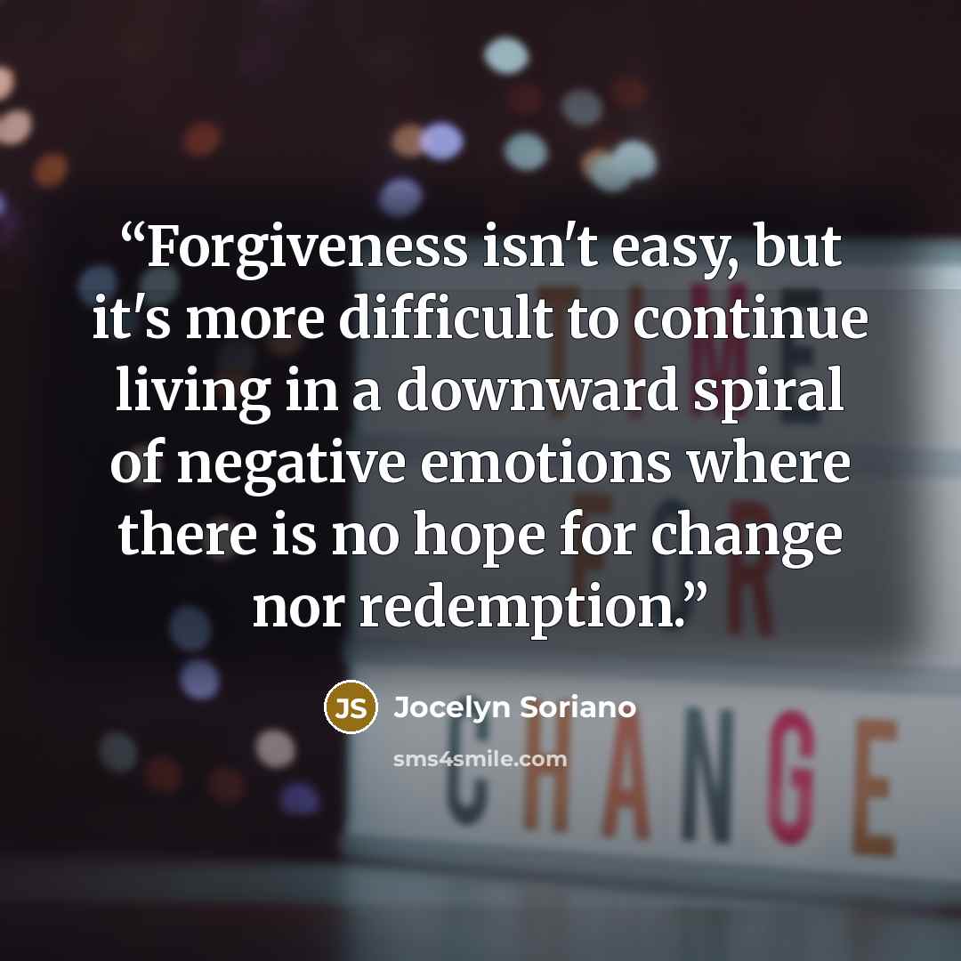 “Forgiveness isn't easy, but it's more difficult to continue living in a downward spiral of negative emotions where there is no hope for change nor redemption.” quote by Jocelyn Soriano