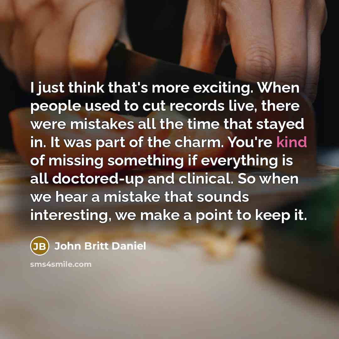 “I just think that's more exciting. When people used to cut records live, there were mistakes all the time that stayed in. It was part of the charm. You're kind of missing something if everything is all doctored-up and clinical. So when we hear a mistake that sounds interesting, we make a point to…” quote by John Britt Daniel