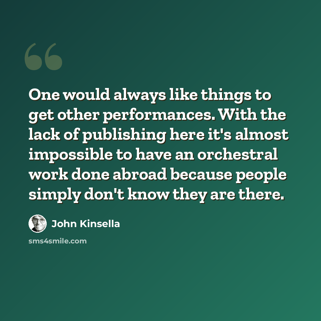 “One would always like things to get other performances. With the lack of publishing here it's almost impossible to have an orchestral work done abroad because people simply don't know they are there.” quote by John Kinsella