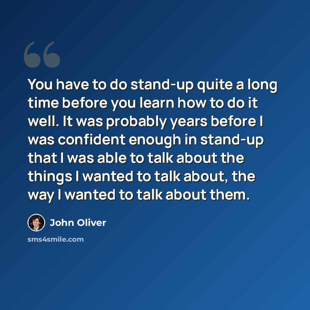 “You have to do stand-up quite a long time before you learn how to do it well. It was probably years before I was confident enough in stand-up that I was able to talk about the things I wanted to talk about, the way I wanted to talk about them.” quote by John Oliver