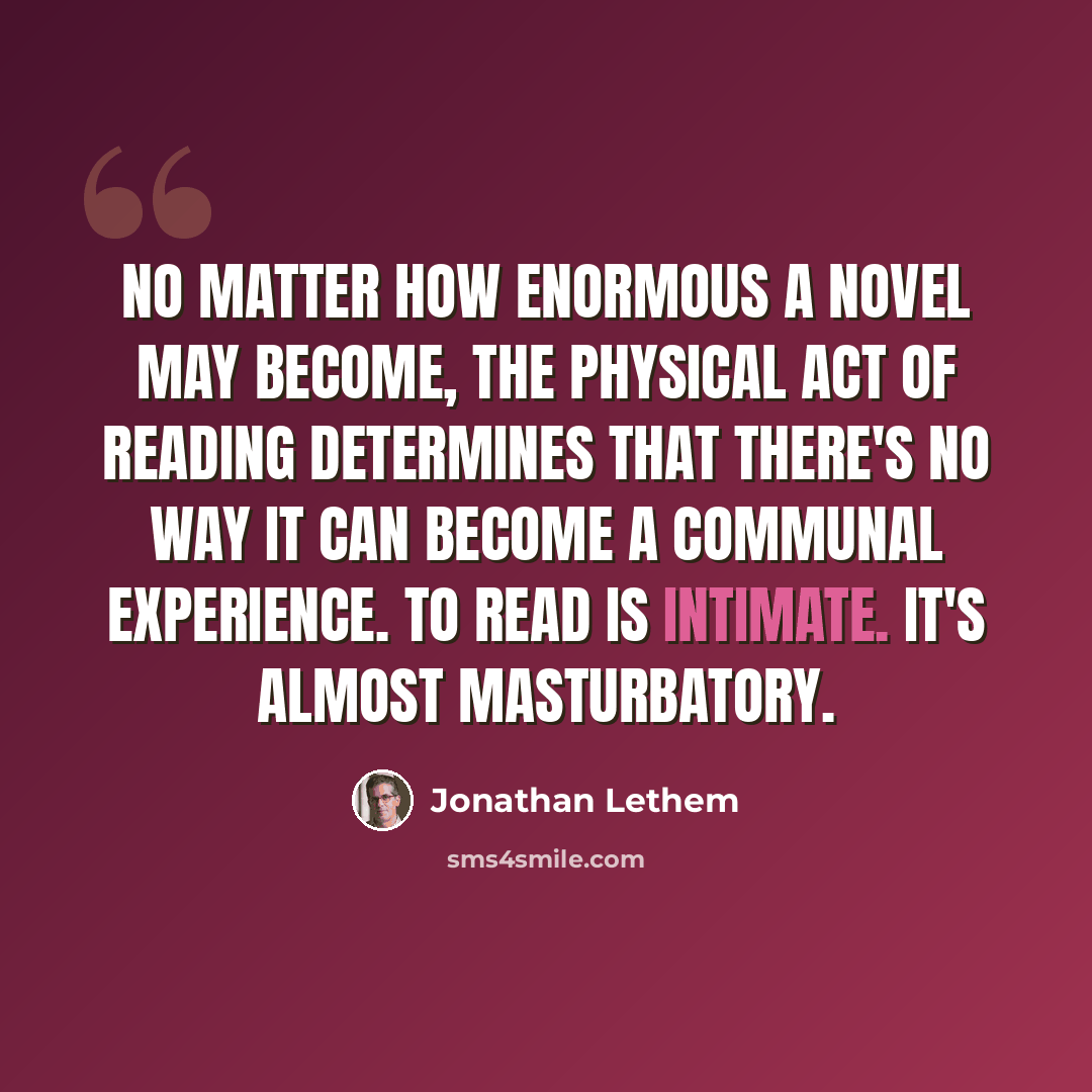 “No matter how enormous a novel may become, the physical act of reading determines that there's no way it can become a communal experience. To read is intimate. It's almost masturbatory.” quote by Jonathan Lethem