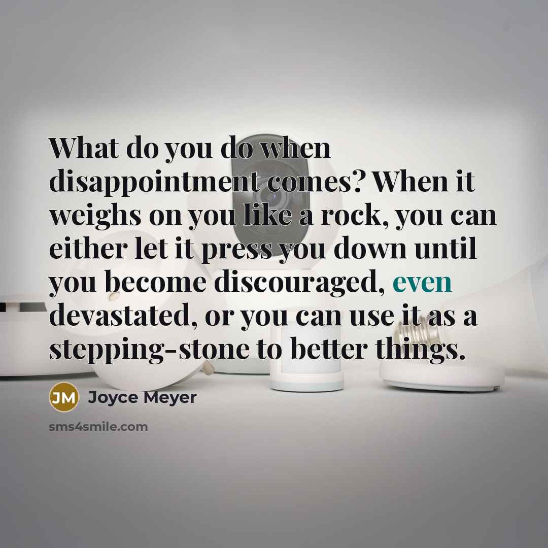 “What do you do when disappointment comes? When it weighs on you like a rock, you can either let it press you down until you become discouraged, even devastated, or you can use it as a stepping-stone to better things.” quote by Joyce Meyer