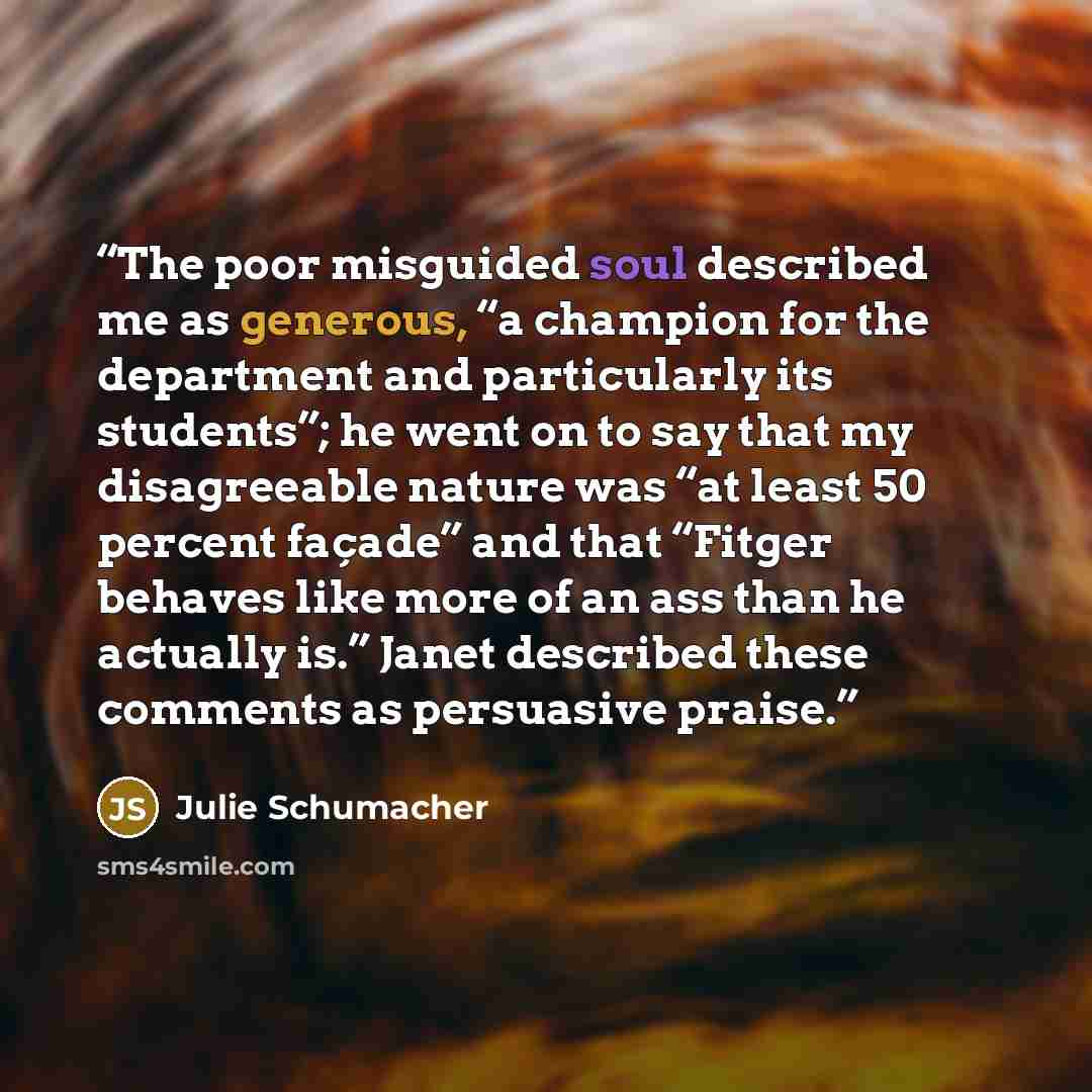 “The poor misguided soul described me as generous, “a champion for the department and particularly its students”; he went on to say that my disagreeable nature was “at least 50 percent façade” and that “Fitger behaves like more of an ass than he actually is.” Janet described these comments as…” quote by Julie Schumacher