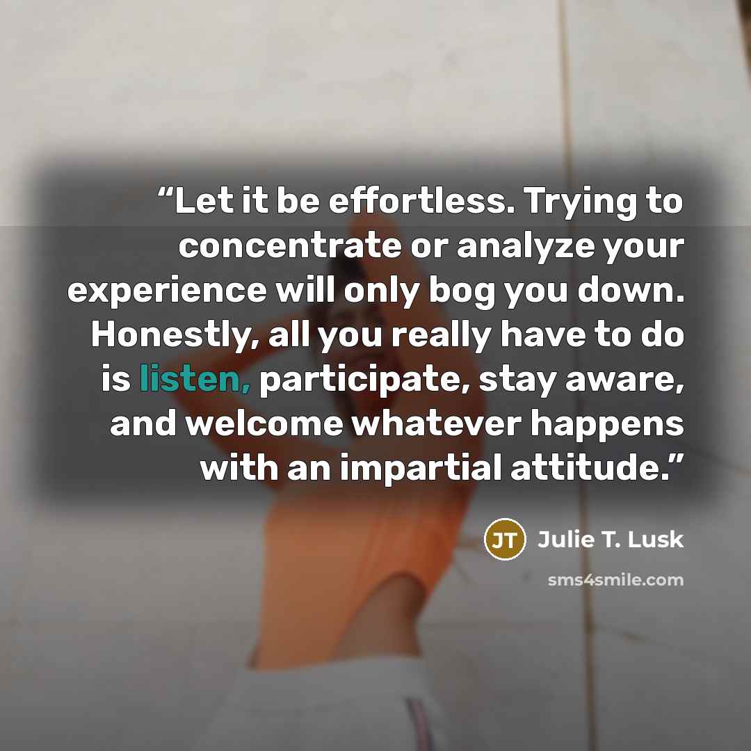 “Let it be effortless. Trying to concentrate or analyze your experience will only bog you down. Honestly, all you really have to do is listen, participate, stay aware, and welcome whatever happens with an impartial attitude.” quote by Julie T. Lusk